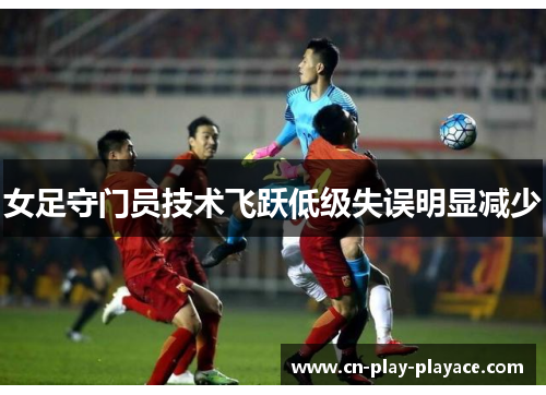 女足守门员技术飞跃低级失误明显减少 女足守门员技术飞跃低级失误明显减少