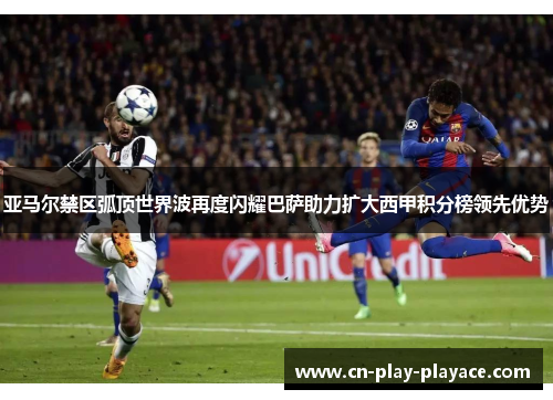 亚马尔禁区弧顶世界波再度闪耀巴萨助力扩大西甲积分榜领先优势