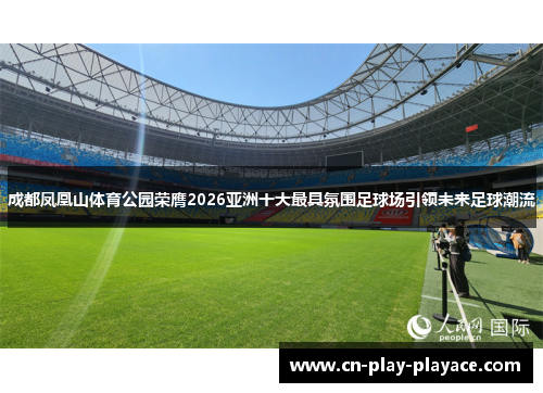 成都凤凰山体育公园荣膺2026亚洲十大最具氛围足球场引领未来足球潮流