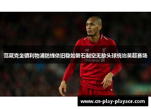 范戴克坐镇利物浦防线依旧稳如磐石制空无敌头球统治英超赛场 范戴克坐镇利物浦防线依旧稳如磐石制空无敌头球统治英超赛场